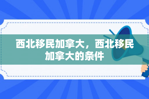 西北移民加拿大，西北移民加拿大的条件