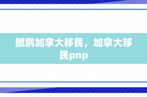 鲲鹏加拿大移民，加拿大移民pnp