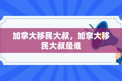 加拿大移民大叔，加拿大移民大叔是谁