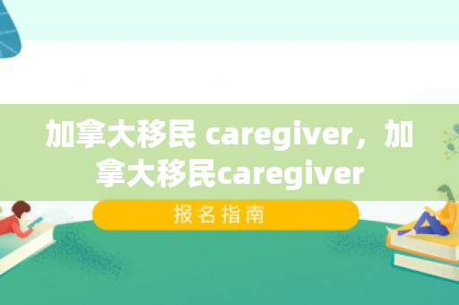 加拿大移民 caregiver，加拿大移民caregiver