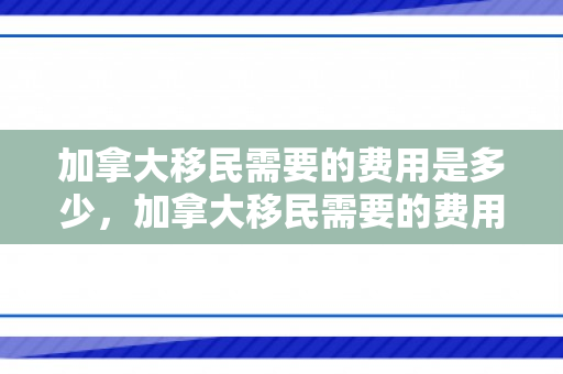 加拿大移民需要的费用是多少，加拿大移民需要的费用是多少钱