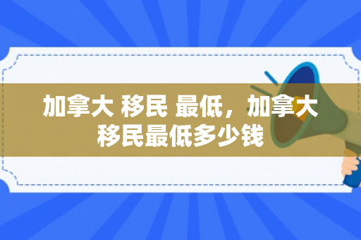 加拿大 移民 最低，加拿大移民最低多少钱