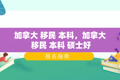加拿大 移民 本科，加拿大 移民 本科 硕士好