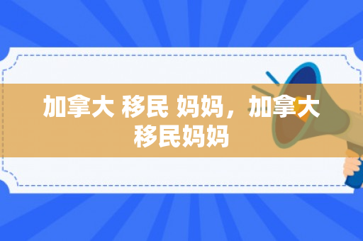 加拿大 移民 妈妈，加拿大移民妈妈