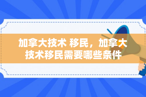 加拿大技术 移民，加拿大技术移民需要哪些条件