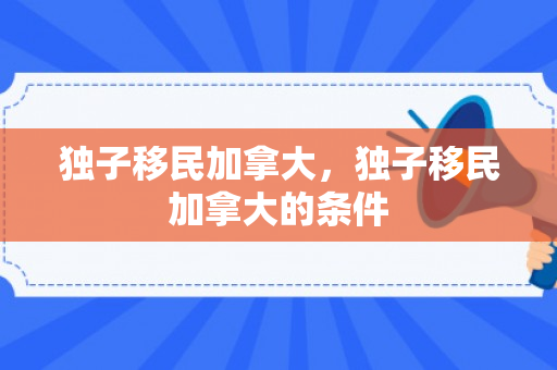 独子移民加拿大，独子移民加拿大的条件