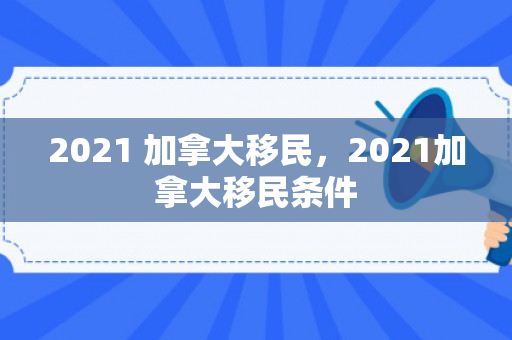 2021 加拿大移民，2021加拿大移民条件