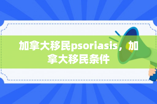 加拿大移民psoriasis，加拿大移民条件