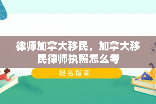 律师加拿大移民，加拿大移民律师执照怎么考
