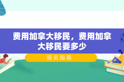 费用加拿大移民，费用加拿大移民要多少