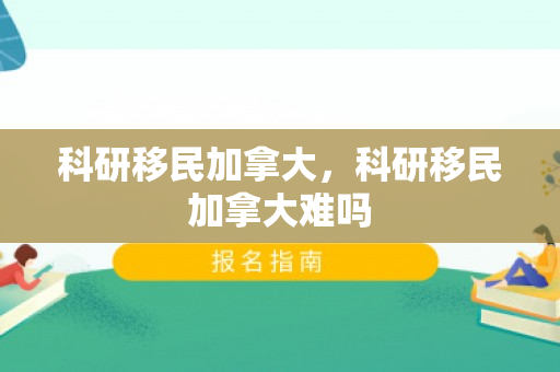 科研移民加拿大，科研移民加拿大难吗