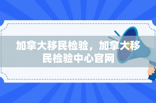 加拿大移民检验，加拿大移民检验中心官网