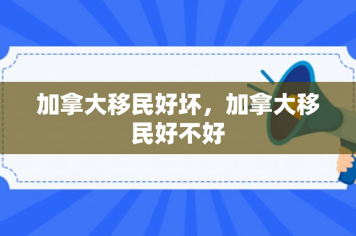 加拿大移民好坏，加拿大移民好不好