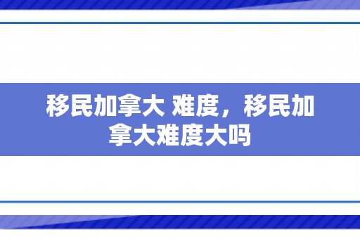 移民加拿大 难度，移民加拿大难度大吗