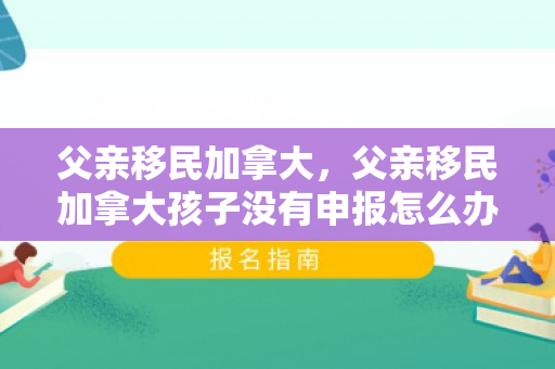 父亲移民加拿大，父亲移民加拿大孩子没有申报怎么办