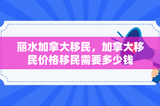 丽水加拿大移民，加拿大移民价格移民需要多少钱