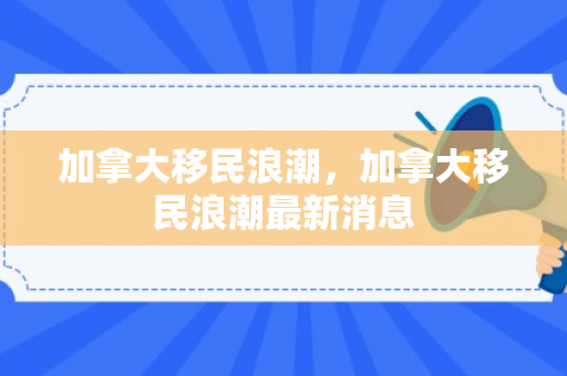 加拿大移民浪潮，加拿大移民浪潮最新消息