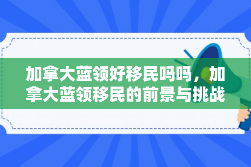 加拿大蓝领好移民吗吗，加拿大蓝领移民的前景与挑战