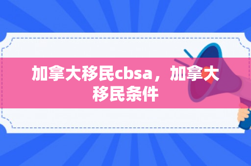 加拿大移民cbsa，加拿大移民条件