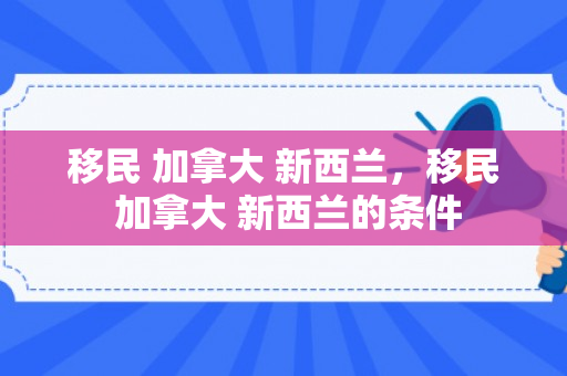 移民 加拿大 新西兰，移民 加拿大 新西兰的条件