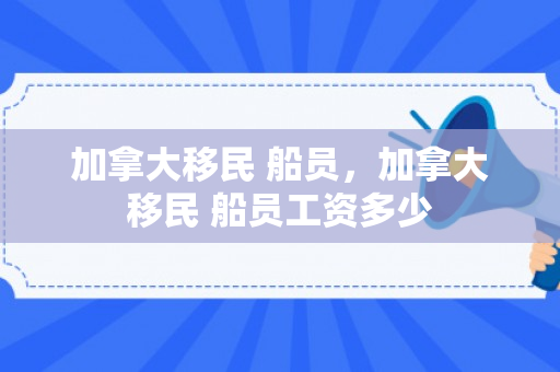 加拿大移民 船员，加拿大移民 船员工资多少