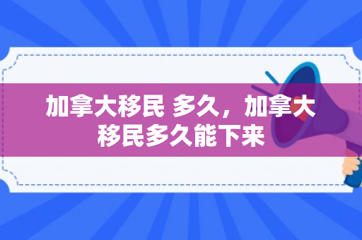 加拿大移民 多久，加拿大移民多久能下来