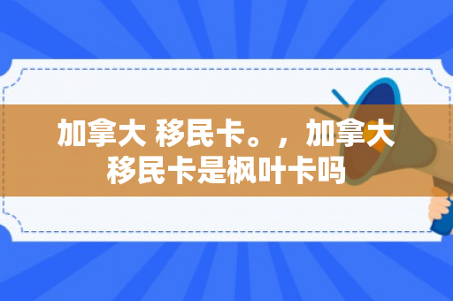 加拿大 移民卡。，加拿大移民卡是枫叶卡吗