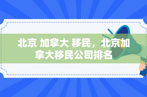 北京 加拿大 移民，北京加拿大移民公司排名
