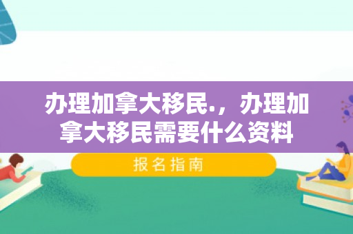 办理加拿大移民.，办理加拿大移民需要什么资料