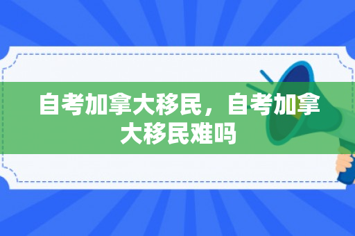 自考加拿大移民，自考加拿大移民难吗