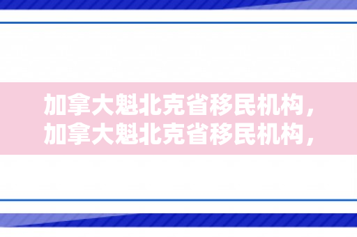 加拿大魁北克省移民机构，加拿大魁北克省移民机构，探索移民之路的引导者
