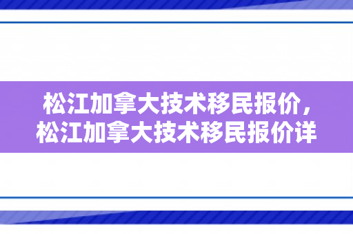 松江加拿大技术移民报价，松江加拿大技术移民报价详解