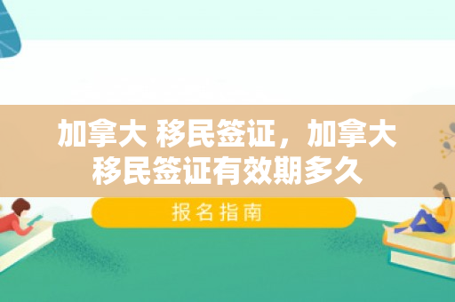 加拿大 移民签证，加拿大移民签证有效期多久