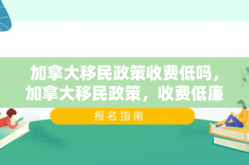 加拿大移民政策收费低吗，加拿大移民政策，收费低廉的优势分析