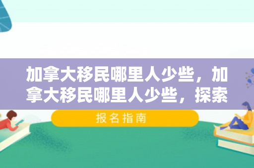 加拿大移民哪里人少些，加拿大移民哪里人少些，探索加拿大移民的冷门目的地