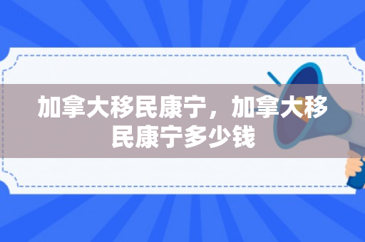 加拿大移民康宁，加拿大移民康宁多少钱