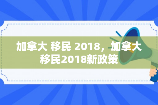 加拿大 移民 2018，加拿大移民2018新政策