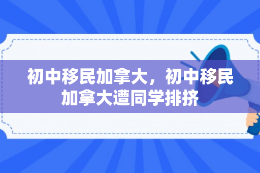 初中移民加拿大，初中移民加拿大遭同学排挤