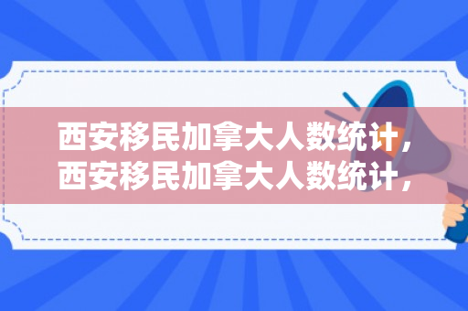 西安移民加拿大人数统计，西安移民加拿大人数统计，历史变迁与现状分析