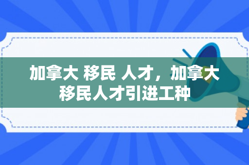 加拿大 移民 人才，加拿大移民人才引进工种
