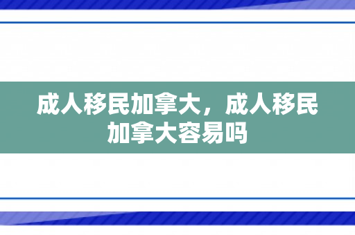 成人移民加拿大，成人移民加拿大容易吗