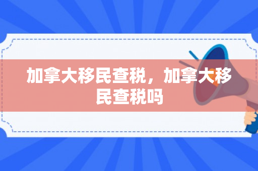 加拿大移民查税，加拿大移民查税吗