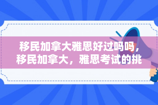 移民加拿大雅思好过吗吗，移民加拿大，雅思考试的挑战与机遇