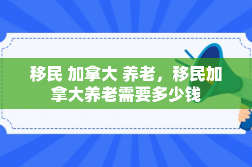 移民 加拿大 养老，移民加拿大养老需要多少钱