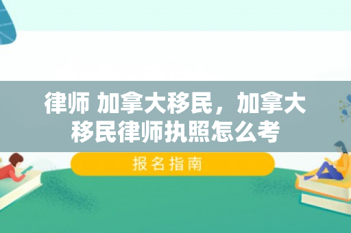律师 加拿大移民，加拿大移民律师执照怎么考