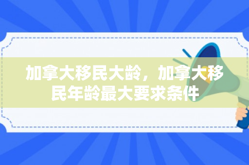 加拿大移民大龄，加拿大移民年龄最大要求条件