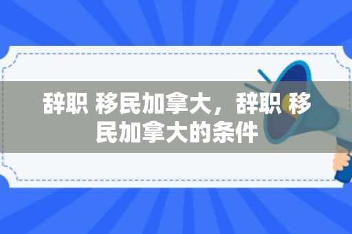 辞职 移民加拿大，辞职 移民加拿大的条件