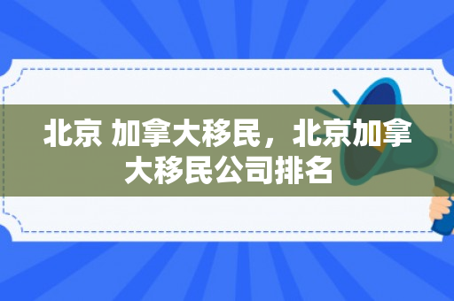 北京 加拿大移民，北京加拿大移民公司排名