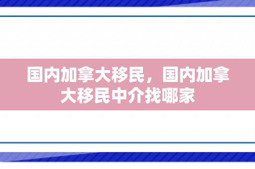 国内加拿大移民，国内加拿大移民中介找哪家
