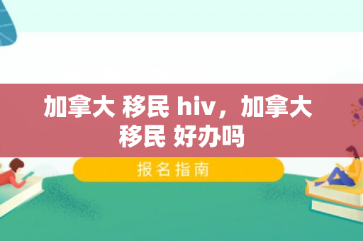 加拿大 移民 hiv，加拿大 移民 好办吗